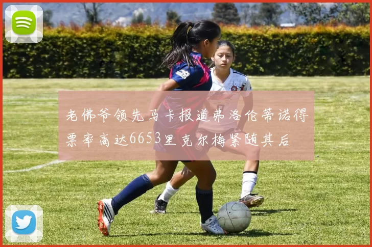 老佛爷领先马卡报道弗洛伦蒂诺得票率高达6653里克尔梅紧随其后