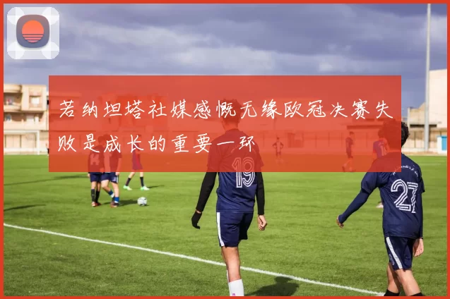 若纳坦塔社媒感慨无缘欧冠决赛失败是成长的重要一环