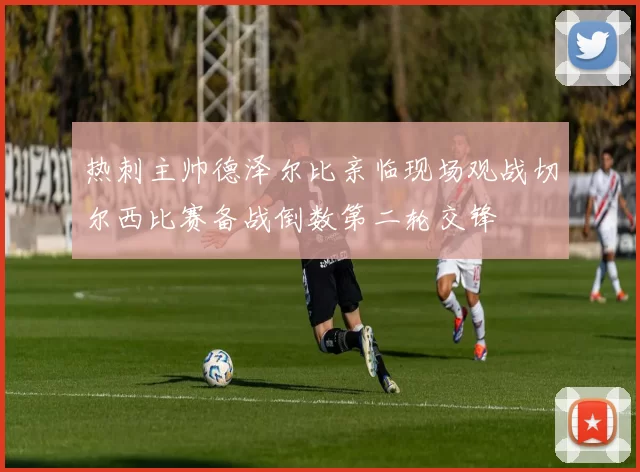 热刺主帅德泽尔比亲临现场观战切尔西比赛备战倒数第二轮交锋