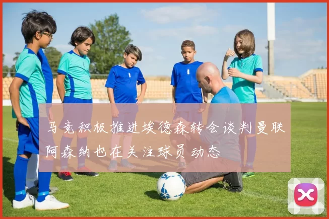 马竞积极推进埃德森转会谈判曼联阿森纳也在关注球员动态