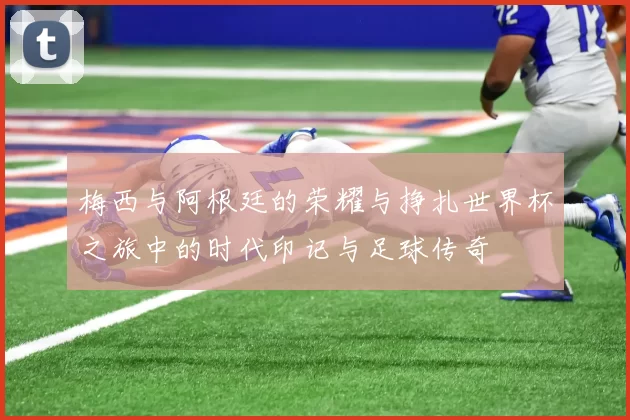 梅西与阿根廷的荣耀与挣扎世界杯之旅中的时代印记与足球传奇