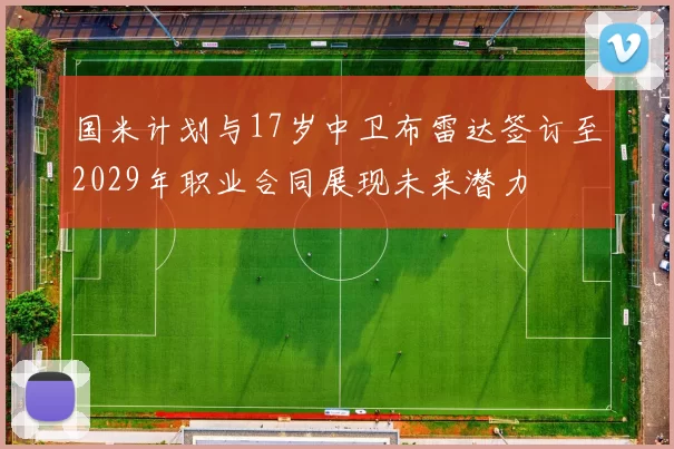 国米计划与17岁中卫布雷达签订至2029年职业合同展现未来潜力