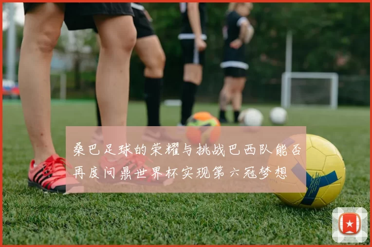桑巴足球的荣耀与挑战巴西队能否再度问鼎世界杯实现第六冠梦想