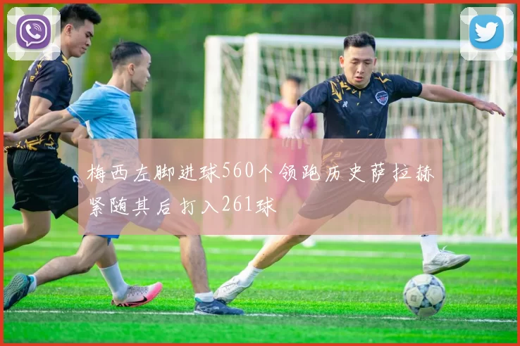 梅西左脚进球560个领跑历史萨拉赫紧随其后打入261球