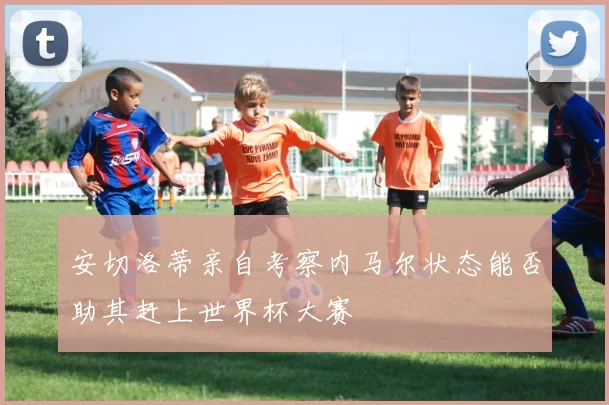 安切洛蒂亲自考察内马尔状态能否助其赶上世界杯大赛