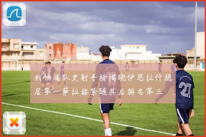 利物浦队史射手榜揭晓伊恩拉什稳居第一萨拉赫紧随其后排名第三