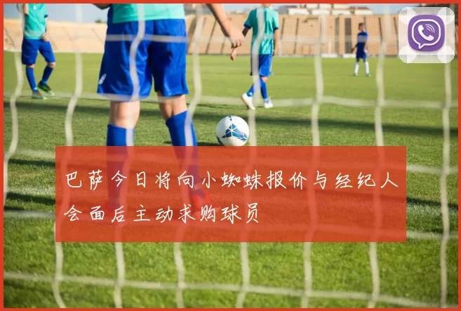 巴萨今日将向小蜘蛛报价与经纪人会面后主动求购球员