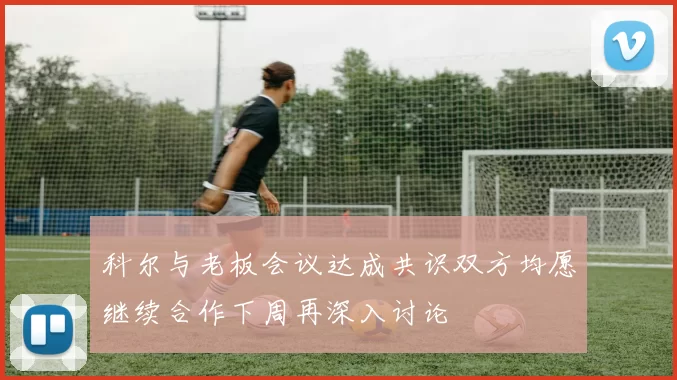 科尔与老板会议达成共识双方均愿继续合作下周再深入讨论