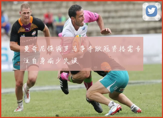曼奇尼强调罗马争夺欧冠资格需专注自身减少失误