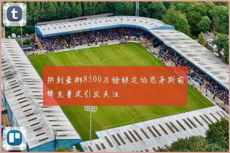 热刺豪掷8500万镑锁定伯恩茅斯前锋克鲁皮引发关注