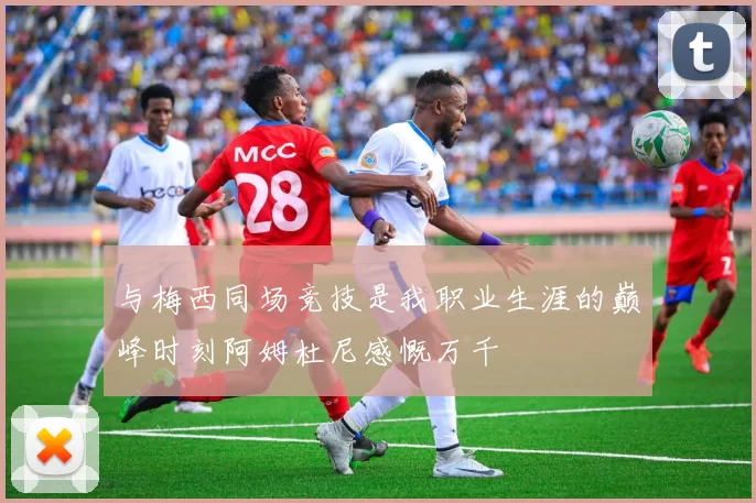 与梅西同场竞技是我职业生涯的巅峰时刻阿姆杜尼感慨万千