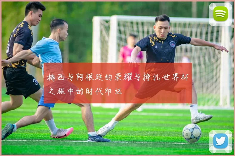 梅西与阿根廷的荣耀与挣扎世界杯之旅中的时代印记