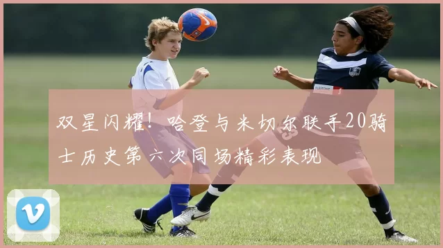 双星闪耀！哈登与米切尔联手20骑士历史第六次同场精彩表现